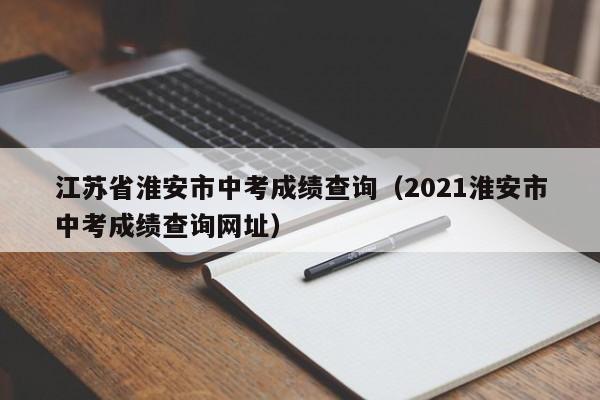 江苏省淮安市中考成绩查询（2021淮安市中考成绩查询网址）