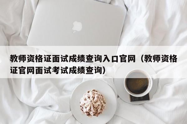 教师资格证面试成绩查询入口官网（教师资格证官网面试考试成绩查询）